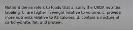 Nutrient dense refers to foods that a. carry the USDA nutrition labeling. b. are higher in weight relative to volume. c. provide more nutrients relative to its calories. d. contain a mixture of carbohydrate, fat, and protein.