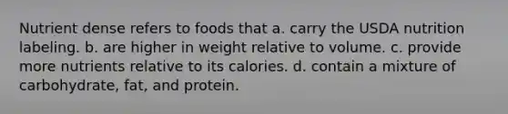 Nutrient dense refers to foods that a. carry the USDA nutrition labeling. b. are higher in weight relative to volume. c. provide more nutrients relative to its calories. d. contain a mixture of carbohydrate, fat, and protein.