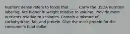 Nutrient dense refers to foods that ____. Carry the USDA nutrition labeling. Are higher in weight relative to volume. Provide more nutrients relative to kcalories. Contain a mixture of carbohydrate, fat, and protein. Give the most protein for the consumer's food dollar.