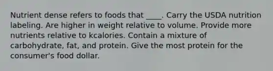 Nutrient dense refers to foods that ____. Carry the USDA nutrition labeling. Are higher in weight relative to volume. Provide more nutrients relative to kcalories. Contain a mixture of carbohydrate, fat, and protein. Give the most protein for the consumer's food dollar.