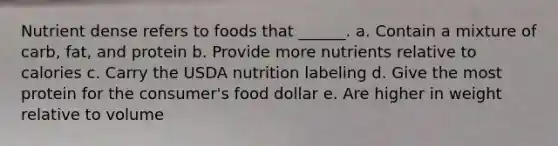 Nutrient dense refers to foods that ______. a. Contain a mixture of carb, fat, and protein b. Provide more nutrients relative to calories c. Carry the USDA nutrition labeling d. Give the most protein for the consumer's food dollar e. Are higher in weight relative to volume