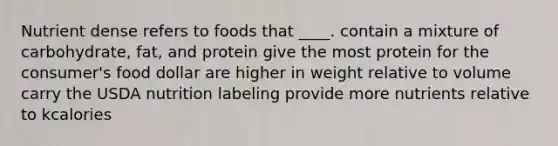 Nutrient dense refers to foods that ____.​ ​contain a mixture of carbohydrate, fat, and protein ​give the most protein for the consumer's food dollar ​are higher in weight relative to volume ​carry the USDA nutrition labeling provide more nutrients relative to kcalories