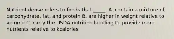 Nutrient dense refers to foods that _____. A. contain a mixture of carbohydrate, fat, and protein B. are higher in weight relative to volume C. carry the USDA nutrition labeling D. provide more nutrients relative to kcalories