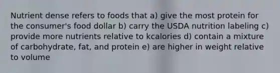 Nutrient dense refers to foods that a) ​give the most protein for the consumer's food dollar b) ​carry the USDA nutrition labeling c) ​provide more nutrients relative to kcalories d) ​contain a mixture of carbohydrate, fat, and protein e) ​are higher in weight relative to volume