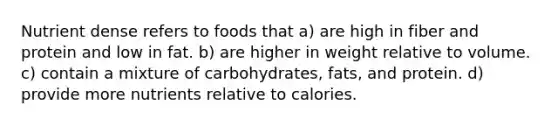 Nutrient dense refers to foods that a) are high in fiber and protein and low in fat. b) are higher in weight relative to volume. c) contain a mixture of carbohydrates, fats, and protein. d) provide more nutrients relative to calories.