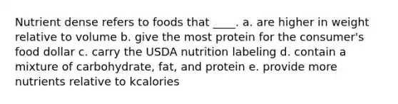 Nutrient dense refers to foods that ____. a. are higher in weight relative to volume b. give the most protein for the consumer's food dollar c. carry the USDA nutrition labeling d. contain a mixture of carbohydrate, fat, and protein e. provide more nutrients relative to kcalories