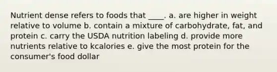 Nutrient dense refers to foods that ____. a. are higher in weight relative to volume b. contain a mixture of carbohydrate, fat, and protein c. carry the USDA nutrition labeling d. provide more nutrients relative to kcalories e. give the most protein for the consumer's food dollar