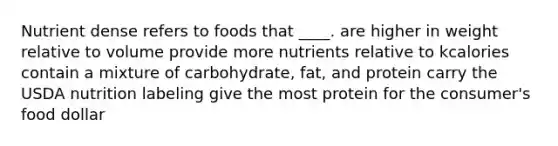 Nutrient dense refers to foods that ____.​ ​are higher in weight relative to volume ​provide more nutrients relative to kcalories ​contain a mixture of carbohydrate, fat, and protein ​carry the USDA nutrition labeling ​give the most protein for the consumer's food dollar