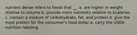 nutrient dense refers to foods that __. a. are higher in weight relative to volume b. provide more nutrients relative to kcalories c. contain a mixture of carbohydrate, fat, and protein d. give the most protein for the consumer's food dollar e. carry the USDA nutrition labeling