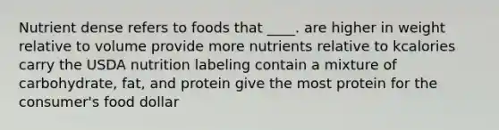 Nutrient dense refers to foods that ____.​ ​are higher in weight relative to volume ​provide more nutrients relative to kcalories ​carry the USDA nutrition labeling ​contain a mixture of carbohydrate, fat, and protein ​give the most protein for the consumer's food dollar