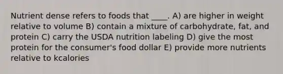 Nutrient dense refers to foods that ____.​ A) are higher in weight relative to volume B) contain a mixture of carbohydrate, fat, and protein C) carry the USDA nutrition labeling D) ​give the most protein for the consumer's food dollar E) provide more nutrients relative to kcalories