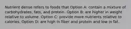 Nutrient dense refers to foods that Option A: contain a mixture of carbohydrates, fats, and protein. Option B: are higher in weight relative to volume. Option C: provide more nutrients relative to calories. Option D: are high in fiber and protein and low in fat.