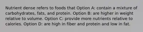 Nutrient dense refers to foods that Option A: contain a mixture of carbohydrates, fats, and protein. Option B: are higher in weight relative to volume. Option C: provide more nutrients relative to calories. Option D: are high in fiber and protein and low in fat.