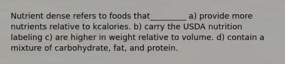 Nutrient dense refers to foods that_________ a) provide more nutrients relative to kcalories. b) carry the USDA nutrition labeling c) are higher in weight relative to volume. d) contain a mixture of carbohydrate, fat, and protein.