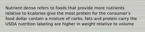 Nutrient dense refers to foods that provide more nutrients relative to kcalories give the most protein for the consumer's food dollar contain a mixture of carbs, fats and protein carry the USDA nutrition labeling are higher in weight relative to volume