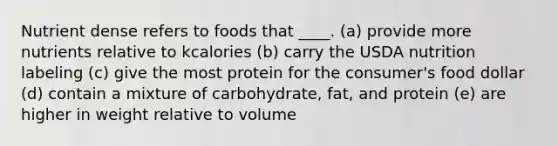 Nutrient dense refers to foods that ____.​ (a) ​provide more nutrients relative to kcalories (b) ​carry the USDA nutrition labeling (c) give the most protein for the consumer's food dollar (d) contain a mixture of carbohydrate, fat, and protein (e) are higher in weight relative to volume