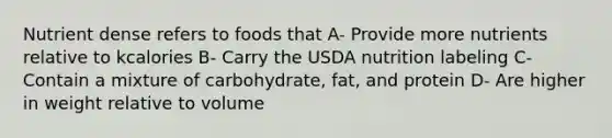 Nutrient dense refers to foods that A- Provide more nutrients relative to kcalories B- Carry the USDA nutrition labeling C- Contain a mixture of carbohydrate, fat, and protein D- Are higher in weight relative to volume