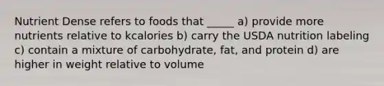 Nutrient Dense refers to foods that _____ a) provide more nutrients relative to kcalories b) carry the USDA nutrition labeling c) contain a mixture of carbohydrate, fat, and protein d) are higher in weight relative to volume