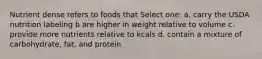 Nutrient dense refers to foods that Select one: a. carry the USDA nutrition labeling b are higher in weight relative to volume c. provide more nutrients relative to kcals d. contain a mixture of carbohydrate, fat, and protein