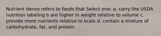 Nutrient dense refers to foods that Select one: a. carry the USDA nutrition labeling b are higher in weight relative to volume c. provide more nutrients relative to kcals d. contain a mixture of carbohydrate, fat, and protein