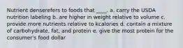 Nutrient denserefers to foods that ____.​ a. carry the USDA nutrition labeling b. are higher in weight relative to volume c. provide more nutrients relative to kcalories d. contain a mixture of carbohydrate, fat, and protein e. give the most protein for the consumer's food dollar