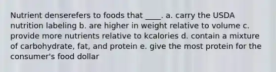 Nutrient denserefers to foods that ____.​ a. carry the USDA nutrition labeling b. are higher in weight relative to volume c. provide more nutrients relative to kcalories d. contain a mixture of carbohydrate, fat, and protein e. give the most protein for the consumer's food dollar