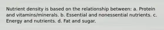 Nutrient density is based on the relationship between: a. Protein and vitamins/minerals. b. Essential and nonessential nutrients. c. Energy and nutrients. d. Fat and sugar.