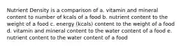 Nutrient Density is a comparison of a. vitamin and mineral content to number of kcals of a food b. nutrient content to the weight of a food c. energy (kcals) content to the weight of a food d. vitamin and mineral content to the water content of a food e. nutrient content to the water content of a food