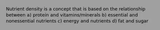 Nutrient density is a concept that is based on the relationship between a) protein and vitamins/minerals b) essential and nonessential nutrients c) energy and nutrients d) fat and sugar