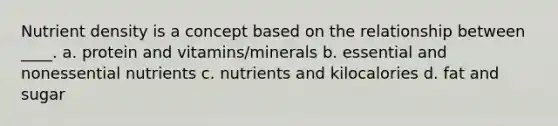 Nutrient density is a concept based on the relationship between ____. a. protein and vitamins/minerals b. essential and nonessential nutrients c. nutrients and kilocalories d. fat and sugar