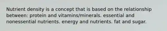 Nutrient density is a concept that is based on the relationship between: protein and vitamins/minerals. essential and nonessential nutrients. energy and nutrients. fat and sugar.