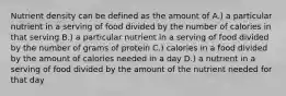 Nutrient density can be defined as the amount of A.) a particular nutrient in a serving of food divided by the number of calories in that serving B.) a particular nutrient in a serving of food divided by the number of grams of protein C.) calories in a food divided by the amount of calories needed in a day D.) a nutrient in a serving of food divided by the amount of the nutrient needed for that day