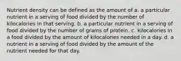 Nutrient density can be defined as the amount of a. a particular nutrient in a serving of food divided by the number of kilocalories in that serving. b. a particular nutrient in a serving of food divided by the number of grams of protein. c. kilocalories in a food divided by the amount of kilocalories needed in a day. d. a nutrient in a serving of food divided by the amount of the nutrient needed for that day.