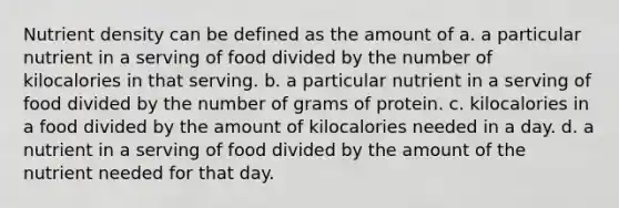 Nutrient density can be defined as the amount of a. a particular nutrient in a serving of food divided by the number of kilocalories in that serving. b. a particular nutrient in a serving of food divided by the number of grams of protein. c. kilocalories in a food divided by the amount of kilocalories needed in a day. d. a nutrient in a serving of food divided by the amount of the nutrient needed for that day.