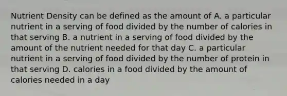 Nutrient Density can be defined as the amount of A. a particular nutrient in a serving of food divided by the number of calories in that serving B. a nutrient in a serving of food divided by the amount of the nutrient needed for that day C. a particular nutrient in a serving of food divided by the number of protein in that serving D. calories in a food divided by the amount of calories needed in a day