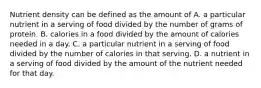 Nutrient density can be defined as the amount of A. a particular nutrient in a serving of food divided by the number of grams of protein. B. calories in a food divided by the amount of calories needed in a day. C. a particular nutrient in a serving of food divided by the number of calories in that serving. D. a nutrient in a serving of food divided by the amount of the nutrient needed for that day.