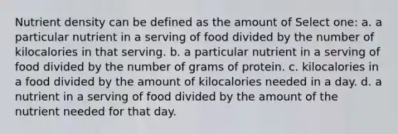 Nutrient density can be defined as the amount of Select one: a. a particular nutrient in a serving of food divided by the number of kilocalories in that serving. b. a particular nutrient in a serving of food divided by the number of grams of protein. c. kilocalories in a food divided by the amount of kilocalories needed in a day. d. a nutrient in a serving of food divided by the amount of the nutrient needed for that day.