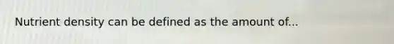 Nutrient density can be defined as the amount of...