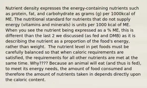 Nutrient density expresses the energy-containing nutrients such as protein, fat, and carbohydrate as grams (g) per 1000kcal of ME. The nutritional standard for nutrients that do not supply energy (vitamins and minerals) is units per 1000 kcal of ME.​ When you see the nutrient being expressed as a % ME, this is different than the last 2 we discussed (as fed and DMB) as it is describing the nutrient as a proportion of the food's energy, rather than weight. ​ The nutrient level in pet foods must be carefully balanced so that when caloric requirements are satisfied, the requirements for all other nutrients are met at the same time.​ Why????​ Because an animal will eat (and thus is fed), to meet its energy needs, the amount of food consumed and therefore the amount of nutrients taken in depends directly upon the caloric content.​