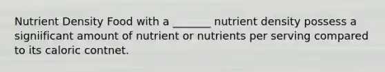 Nutrient Density Food with a _______ nutrient density possess a signiificant amount of nutrient or nutrients per serving compared to its caloric contnet.