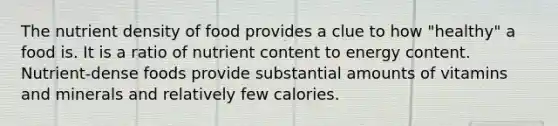 The nutrient density of food provides a clue to how "healthy" a food is. It is a ratio of nutrient content to energy content. Nutrient-dense foods provide substantial amounts of vitamins and minerals and relatively few calories.