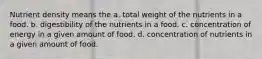 Nutrient density means the a. total weight of the nutrients in a food. b. digestibility of the nutrients in a food. c. concentration of energy in a given amount of food. d. concentration of nutrients in a given amount of food.