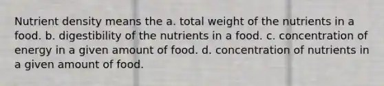 Nutrient density means the a. total weight of the nutrients in a food. b. digestibility of the nutrients in a food. c. concentration of energy in a given amount of food. d. concentration of nutrients in a given amount of food.