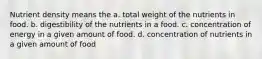 Nutrient density means the a. total weight of the nutrients in food. b. digestibility of the nutrients in a food. c. concentration of energy in a given amount of food. d. concentration of nutrients in a given amount of food