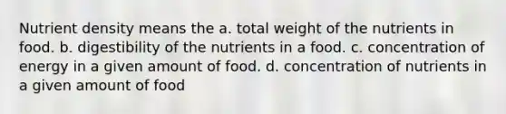 Nutrient density means the a. total weight of the nutrients in food. b. digestibility of the nutrients in a food. c. concentration of energy in a given amount of food. d. concentration of nutrients in a given amount of food