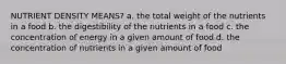 NUTRIENT DENSITY MEANS? a. the total weight of the nutrients in a food b. the digestibility of the nutrients in a food c. the concentration of energy in a given amount of food d. the concentration of nutrients in a given amount of food