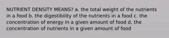 NUTRIENT DENSITY MEANS? a. the total weight of the nutrients in a food b. the digestibility of the nutrients in a food c. the concentration of energy in a given amount of food d. the concentration of nutrients in a given amount of food