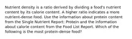 Nutrient density is a ratio derived by dividing a food's nutrient content by its calorie content. A higher ratio indicates a more nutrient-dense food. Use the information about protein content from the Single Nutrient Report: Protein and the information about calorie content from the Food List Report. Which of the following is the most protein-dense food?