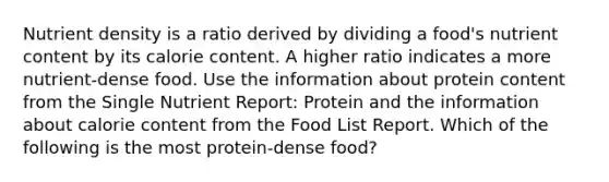 Nutrient density is a ratio derived by dividing a food's nutrient content by its calorie content. A higher ratio indicates a more nutrient-dense food. Use the information about protein content from the Single Nutrient Report: Protein and the information about calorie content from the Food List Report. Which of the following is the most protein-dense food?