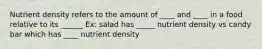 Nutrient density refers to the amount of ____ and ____ in a food relative to its ______ Ex: salad has _____ nutrient density vs candy bar which has ____ nutrient density